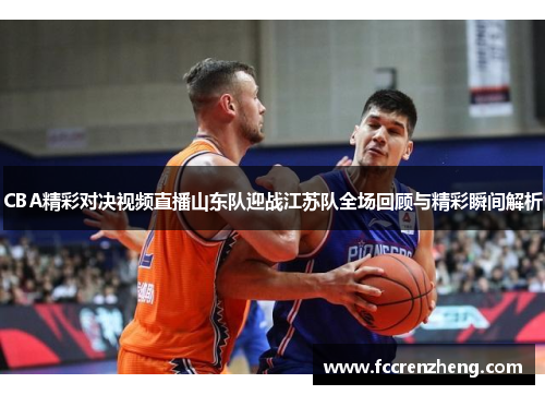 CBA精彩对决视频直播山东队迎战江苏队全场回顾与精彩瞬间解析