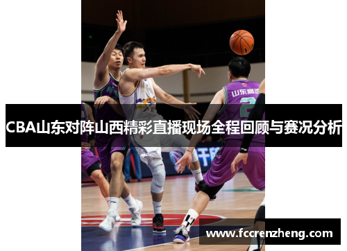 CBA山东对阵山西精彩直播现场全程回顾与赛况分析